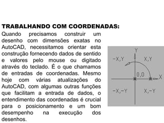 Quando precisamos construir um desenho com dimensões exatas no AutoCAD, necessitamos orientar esta construção fornecendo dados de sentido e valores pelo mouse ou digitado através do teclado. É o que chamamos de entradas de coordenadas. Mesmo hoje com várias atualizações do AutoCAD, com algumas outras funções que facilitam a entrada de dados, o entendimento das coordenadas é crucial para o posicionamento e um bom desempenho na execução dos desenhos. TRABALHANDO COM COORDENADAS: 