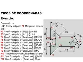 TIPOS DE COORDENADAS: Command: Line LINE Specify first point:  P1  (Marque um ponto na tela) P2  -Specify next point or [Undo]: @20<315  P3  -Specify next point or [Undo]: @25<0  P4  -Specify next point or [Close/Undo]: @10<300  P5  -Specify next point or [Close/Undo]: @10<240  P6  -Specify next point or [Close/Undo]: @25<180  P7  -Specify next point or [Close/Undo]: @20<225  P8  -Specify next point or [Close/Undo]: @20<90  P9  -Specify next point or [Close/Undo]: @4<0  P10  -Specify next point or [Close/Undo]: @5.6<90  P11  -Specify next point or [Close/Undo]: @4<180  P12  -Specify next point or [Close/Undo]: Close Exemplo: 