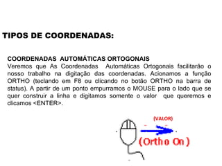 COORDENADAS  AUTOMÁTICAS ORTOGONAIS Veremos que As Coordenadas  Automáticas Ortogonais facilitarão o nosso trabalho na digitação das coordenadas. Acionamos a função ORTHO (teclando em F8 ou clicando no botão ORTHO na barra de status). A partir de um ponto empurramos o MOUSE para o lado que se quer construir a linha e digitamos somente o valor  que queremos e clicamos <ENTER>.  TIPOS DE COORDENADAS: (VALOR) 