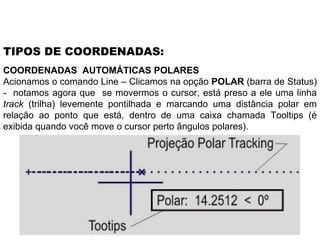 COORDENADAS  AUTOMÁTICAS POLARES Acionamos o comando Line – Clicamos na opção  POLAR  (barra de Status) -  notamos agora que  se movermos o cursor, está preso a ele uma linha  track  (trilha) levemente pontilhada e marcando uma distância polar em relação ao ponto que está, dentro de uma caixa chamada Tooltips (é exibida quando você move o cursor perto ângulos polares). TIPOS DE COORDENADAS: 