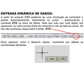 A partir do autocad 2006 podemos ter uma introdução de comandos e pontos automaticamente, diretamente no cursor – selecionamos o comando  DYN  na barra de Status. Note que tudo que você digitar não aparecerá  no velho prompt (linha de comando) e sim ao lado do cursor. Se isto não aconteceu clique sobre o botão  DYN . ENTRADA DINÂMICA DE DADOS: Deve aparecer como o desenho abaixo, mostrando por default as coordenadas absolutas. 