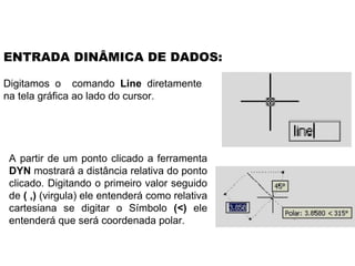 Digitamos o  comando  Line  diretamente na tela gráfica ao lado do cursor. ENTRADA DINÂMICA DE DADOS: A partir de um ponto clicado a ferramenta  DYN  mostrará a distância relativa do ponto clicado. Digitando o primeiro valor seguido de  ( ,)  (virgula) ele entenderá como relativa cartesiana se digitar o Símbolo  (<)  ele entenderá que será coordenada polar. 