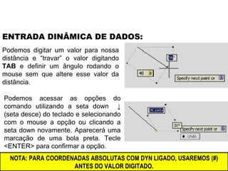 Podemos digitar um valor para nossa distância e “travar” o valor digitando  TAB  e definir um ângulo rodando o mouse sem que altere esse valor da distância. ENTRADA DINÂMICA DE DADOS: Podemos acessar as opções do comando utilizando a seta down  ↓ (seta desce) do teclado e selecionando com o mouse a opção ou clicando a seta down novamente. Aparecerá uma marcação de uma bola preta. Tecle <ENTER> para confirmar a opção. NOTA: PARA COORDENADAS ABSOLUTAS COM DYN LIGADO, USAREMOS (#) ANTES DO VALOR DIGITADO. 