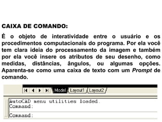 É o objeto de interatividade entre o usuário e os procedimentos computacionais do programa. Por ela você tem clara ideia do processamento da imagem e também por ela você insere os atributos de seu desenho, como medidas, distâncias, ângulos, ou algumas opções. Aparenta-se como uma caixa de texto com um  Prompt  de comando.  CAIXA DE COMANDO: 
