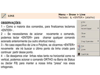 OBSERVAÇÕES: 1 – Como a maioria dos comandos, para finalizamos teclamos <ENTER> .  2 – Se necessitamos de acionar  novamente o comando, podemos teclar <ENTER> para  chamar qualquer comando acionado anteriormente (ou outro shortcut menu).  3 – No caso específico de Line e Polyline, se clicarmos <ENTER> novamente  ele irá buscar o último ponto da linha criado para continuar  partir desse ponto.  4  – Se desejamos criar  linhas retas tanto na horizontal como na vertical, podemos acionar o comando ORTHO na Barra de Status ou (teclar F8) para manter a nossa linha “presa” nos eixos ortogonais.  