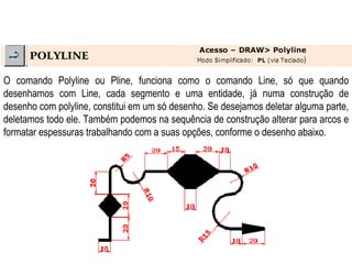O comando Polyline ou Pline, funciona como o comando Line, só que quando desenhamos com Line, cada segmento e uma entidade, já numa construção de desenho com polyline, constitui em um só desenho. Se desejamos deletar alguma parte, deletamos todo ele. Também podemos na sequência de construção alterar para arcos e formatar espessuras trabalhando com a suas opções, conforme o desenho abaixo. 