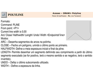 Formato:  Command: PLINE  From point: <P1>  Current line width is 0,00  Arc/ Close/ Halthwidth/ Length/ Undo/ Width <Endpointof line>  Modos:  ARC – Desenha segmentos de arcos na polinha.  CLOSE – Fecha um polígono, unindo o último ponto ao primeiro.  HALFWIDTH- Define a meia espessura inicial e final da pline.  LENGTH- Permite desenhar um segmento definindo seu comprimento a partir do último segmento executado (se for positivo, terá o mesmo sentido e se negativo, terá o sentido invertido).  UNDO – Defaz o último subcomando utilizado.  WIDTH – Define a espessura da linha.  
