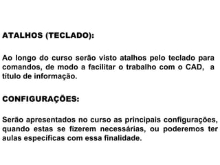 Ao longo do curso serão visto atalhos pelo teclado para comandos, de modo a facilitar o trabalho com o CAD,  a título de informação. ATALHOS (TECLADO): Serão apresentados no curso as principais configurações, quando estas se fizerem necessárias, ou poderemos ter aulas específicas com essa finalidade. CONFIGURAÇÕES: 