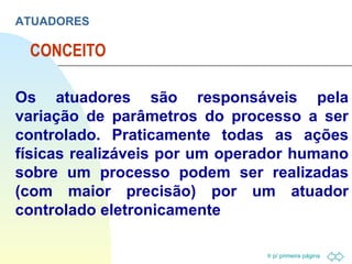 CONCEITO ATUADORES Os atuadores são responsáveis pela variação de parâmetros do processo a ser controlado. Praticamente todas as ações físicas realizáveis por um operador humano sobre um processo podem ser realizadas (com maior precisão) por um atuador controlado eletronicamente 