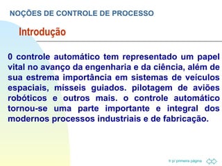 Introdução NOÇÕES DE CONTROLE DE PROCESSO 0 controle automático tem representado um papel vital no avanço da engenharia e da ciência, além de sua estrema importância em sistemas de veículos espaciais, mísseis guiados. pilotagem de aviões robóticos e outros mais. o controle automático tornou-se uma parte importante e integral dos modernos processos industriais e de fabricação. 