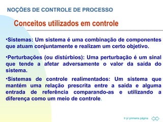 Conceitos utilizados em controle NOÇÕES DE CONTROLE DE PROCESSO Sistemas: Um sistema é uma combinação de componentes que atuam conjuntamente e realizam um certo objetivo. Perturbações (ou distúrbios): Uma perturbação é um sinal que tende a afetar adversamente o valor da saída do sistema. Sistemas de controle realimentados: Um sistema que mantém uma relação prescrita entre a saída e alguma entrada de referência comparando-as e utilizando a diferença como um meio de controle . 