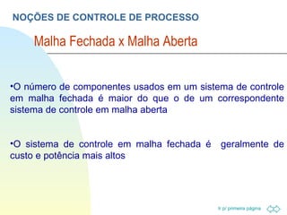 NOÇÕES DE CONTROLE DE PROCESSO Malha Fechada x Malha Aberta O número de componentes usados em um sistema de controle em malha fechada é maior do que o de um correspondente sistema de controle em malha aberta O sistema de controle em malha fechada é  geralmente de custo e potência mais altos 