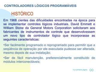 CONTROLADORES LÓGICOS PROGRAMÁVEIS HISTÓRICO Em 1968 cientes das dificuldades encontradas na época para se implementar controles lógicos industriais. David Emmett e William Stone da General Motors Corporation solicitaram aos fabricantes de instrumentos de controle que desenvolvessem um novo tipo de controlador lógico que incorporasse as seguintes características:  Ser facilmente programado e reprogramado para permitir que a seqüência de operação por ele executada pudesse ser alterada, mesmo depois de sua instalação; Ser de fácil manutenção, preferencialmente constituído de módulos interconectáveis; 