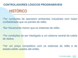 CONTROLADORES LÓGICOS PROGRAMÁVEIS HISTÓRICO Ter condições de operarem ambientes industriais com maior confiabilidade que os painéis de relês; Ser fisicamente menor que os sistemas de relês; Ter condições de ser interligado a um sistema central de coleta de dados; Ter um preço competitivo com os sistemas de relês e de estado-sólido usados até então. 