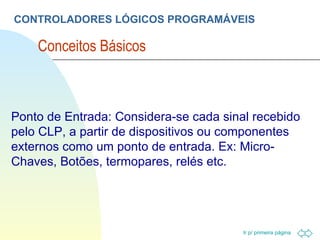 CONTROLADORES LÓGICOS PROGRAMÁVEIS Conceitos Básicos  Ponto de Entrada: Considera-se cada sinal recebido pelo CLP, a partir de dispositivos ou componentes externos como um ponto de entrada. Ex: Micro-Chaves, Botões, termopares, relés etc. 