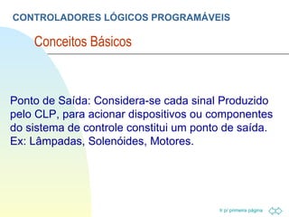 CONTROLADORES LÓGICOS PROGRAMÁVEIS Conceitos Básicos  Ponto de Saída: Considera-se cada sinal Produzido pelo CLP, para acionar dispositivos ou componentes do sistema de controle constitui um ponto de saída. Ex: Lâmpadas, Solenóides, Motores. 