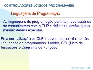 CONTROLADORES LÓGICOS PROGRAMÁVEIS Linguagens de Programação  Pela normalização os CLP´s devem ter no mínimo três linguagens de programação: Ladder, STL (Lista de Instruções e Diagrama de Funções. As linguagens de programação permitem aos usuários se comunicarem com o CLP e definir as tarefas que o mesmo deverá executar. 