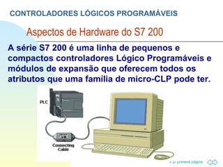CONTROLADORES LÓGICOS PROGRAMÁVEIS Aspectos de Hardware do S7 200  A série S7 200 é uma linha de pequenos e compactos controladores Lógico Programáveis e módulos de expansão que oferecem todos os atributos que uma família de micro-CLP pode ter. 