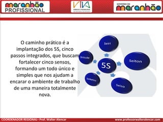 O caminho prático é a
implantação dos 5S, cinco
passos integrados, que buscam
fortalecer cinco sensos,
formando um todo único e
simples que nos ajudam a
encarar o ambiente de trabalho
de uma maneira totalmente
nova.
COORDENADOR REGIONAL– Prof. Walter Alencar www.professorwalteralencar.com
 