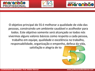 O objetivo principal do 5S é melhorar a qualidade de vida das
pessoas, construindo um ambiente saudável e acolhedor para
todos. Este objetivo somente será alcançado se todos nós
vivermos alguns valores básicos como respeito a cada pessoa,
trabalho em equipe, qualidade e excelência no trabalho,
responsabilidade, organização e empenho, defesa da vida,
satisfação e alegria de todos.
COORDENADOR REGIONAL– Prof. Walter Alencar www.professorwalteralencar.com
 