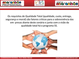 Os requisitos de Qualidade Total (qualidade, custo, entrega,
segurança e moral) são fatores críticos para a sobrevivência das
em- presas diante deste cenário e junto com a visão da
qualidade total há o programa 5S.
COORDENADOR REGIONAL– Prof. Walter Alencar www.professorwalteralencar.com
 