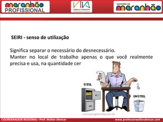 SEIRI - senso de utilização
Significa separar o necessário do desnecessário.
Manter no local de trabalho apenas o que você realmente
precisa e usa, na quantidade certa.
COORDENADOR REGIONAL– Prof. Walter Alencar www.professorwalteralencar.com
 