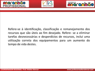 Refere-se à identificação, classificação e remanejamento dos
recursos que são úteis ao fim desejado. Refere- se a eliminar
tarefas desnecessárias e desperdícios de recursos, inclui uma
utilização correta dos equipamentos para um aumento do
tempo de vida destes.
COORDENADOR REGIONAL– Prof. Walter Alencar www.professorwalteralencar.com
 