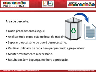 Área de descarte.
• Quais procedimentos seguir:
• Analisar tudo o que está no local de trabalho.
• Separar o necessário do que é desnecessário.
• Verificar utilidade de cada item perguntando agrega valor?
• Manter estritamente o necessário.
• Resultado: Sem bagunça, melhora a produção.
COORDENADOR REGIONAL– Prof. Walter Alencar www.professorwalteralencar.com
 
