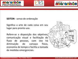 SEITON - senso de ordenação
Significa a arte de cada coisa em seu
lugar para pronto uso.
Refere-se a disposição dos objetivos,
comunicação visual e facilitação do
fluxo de pessoas, com isto há
diminuição do cansaço físico,
economia de tempo e facilita a tomada
de medidas emergenciais.
COORDENADOR REGIONAL– Prof. Walter Alencar www.professorwalteralencar.com
 