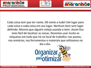 Cada coisa tem que ter nome. Dê nome a tudo! Um lugar para
cada coisa e cada coisa em seu lugar. Nenhum item sem lugar
definido. Mesmo que alguém esteja usando o item. Assim fica
mais fácil de localizar as coisas. Devemos usar muito as
etiquetas em tudo que há no local de trabalho: nas pastas,
nos armários, nas ferramentas e materiais que utilizamos no
dia a dia.
COORDENADOR REGIONAL– Prof. Walter Alencar www.professorwalteralencar.com
 