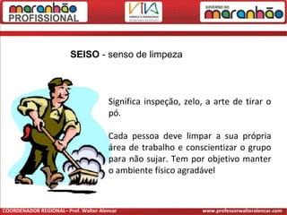 Significa inspeção, zelo, a arte de tirar o
pó.
Cada pessoa deve limpar a sua própria
área de trabalho e conscientizar o grupo
para não sujar. Tem por objetivo manter
o ambiente físico agradável
SEISO - senso de limpeza
COORDENADOR REGIONAL– Prof. Walter Alencar www.professorwalteralencar.com
 