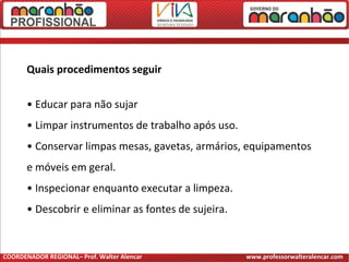 Quais procedimentos seguir
• Educar para não sujar
• Limpar instrumentos de trabalho após uso.
• Conservar limpas mesas, gavetas, armários, equipamentos
e móveis em geral.
• Inspecionar enquanto executar a limpeza.
• Descobrir e eliminar as fontes de sujeira.
COORDENADOR REGIONAL– Prof. Walter Alencar www.professorwalteralencar.com
 