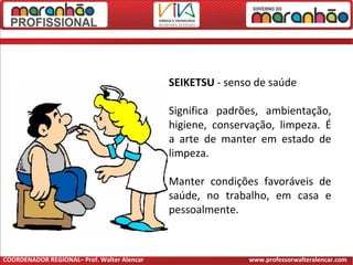 SEIKETSU - senso de saúde
Significa padrões, ambientação,
higiene, conservação, limpeza. É
a arte de manter em estado de
limpeza.
Manter condições favoráveis de
saúde, no trabalho, em casa e
pessoalmente.
COORDENADOR REGIONAL– Prof. Walter Alencar www.professorwalteralencar.com
 