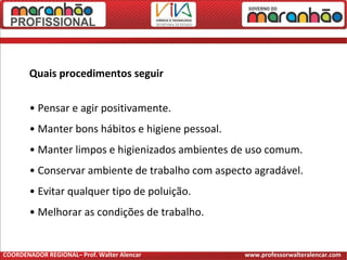 Quais procedimentos seguir
• Pensar e agir positivamente.
• Manter bons hábitos e higiene pessoal.
• Manter limpos e higienizados ambientes de uso comum.
• Conservar ambiente de trabalho com aspecto agradável.
• Evitar qualquer tipo de poluição.
• Melhorar as condições de trabalho.
COORDENADOR REGIONAL– Prof. Walter Alencar www.professorwalteralencar.com
 