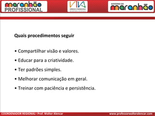 Quais procedimentos seguir
• Compartilhar visão e valores.
• Educar para a criatividade.
• Ter padrões simples.
• Melhorar comunicação em geral.
• Treinar com paciência e persistência.
COORDENADOR REGIONAL– Prof. Walter Alencar www.professorwalteralencar.com
 
