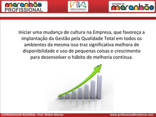 Iniciar uma mudança de cultura na Empresa, que favoreça a
implantação da Gestão pela Qualidade Total em todos os
ambientes da mesma isso traz significativa melhora de
disponibilidade e uso de pequenas coisas e crescimento
para desenvolver o hábito de melhoria contínua.
COORDENADOR REGIONAL– Prof. Walter Alencar www.professorwalteralencar.com
 
