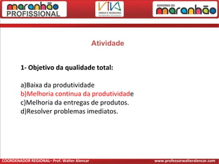 Atividade
1- Objetivo da qualidade total:
a)Baixa da produtividade
b)Melhoria continua da produtividade
c)Melhoria da entregas de produtos.
d)Resolver problemas imediatos.
COORDENADOR REGIONAL– Prof. Walter Alencar www.professorwalteralencar.com
 