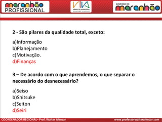 2 - São pilares da qualidade total, exceto:
a)Informação
b)Planejamento
c)Motivação.
d)Finanças
3 – De acordo com o que aprendemos, o que separar o
necessário do desnecessário?
a)Seiso
b)Shitsuke
c)Seiton
d)Seiri
COORDENADOR REGIONAL– Prof. Walter Alencar www.professorwalteralencar.com
 