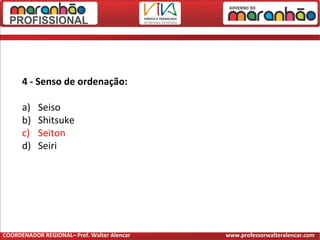 4 - Senso de ordenação:
a) Seiso
b) Shitsuke
c) Seiton
d) Seiri
COORDENADOR REGIONAL– Prof. Walter Alencar www.professorwalteralencar.com
 