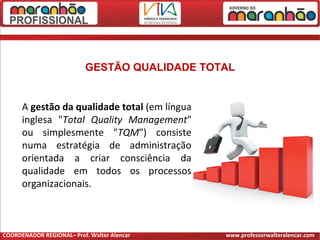 A gestão da qualidade total (em língua
inglesa "Total Quality Management"
ou simplesmente "TQM") consiste
numa estratégia de administração
orientada a criar consciência da
qualidade em todos os processos
organizacionais.
GESTÃO QUALIDADE TOTAL
COORDENADOR REGIONAL– Prof. Walter Alencar www.professorwalteralencar.com
 