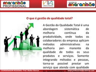 O que é gestão de qualidade total?
A Gestão da Qualidade Total é uma
abordagem sistemática de
melhoria contínua da
produtividade, onde todos os
colaboradores da empresa aplicam
métodos administrativos na
melhoria per- manente da
qualidade de todos os seus
produtos e serviços. Somente
integrando métodos e pessoas,
torna-se possível prestar um
serviço que atenda com qualidade
COORDENADOR REGIONAL– Prof. Walter Alencar www.professorwalteralencar.com
 