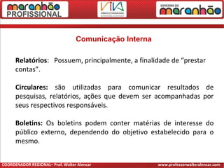 Comunicação Interna
Relatórios: Possuem, principalmente, a finalidade de “prestar
contas”.
Circulares: são utilizadas para comunicar resultados de
pesquisas, relatórios, ações que devem ser acompanhadas por
seus respectivos responsáveis.
Boletins: Os boletins podem conter matérias de interesse do
público externo, dependendo do objetivo estabelecido para o
mesmo.
COORDENADOR REGIONAL– Prof. Walter Alencar www.professorwalteralencar.com
 