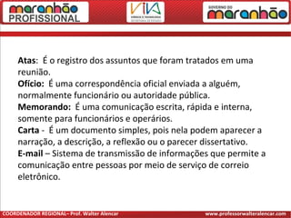 Atas: É o registro dos assuntos que foram tratados em uma
reunião.
Ofício: É uma correspondência oficial enviada a alguém,
normalmente funcionário ou autoridade pública.
Memorando: É uma comunicação escrita, rápida e interna,
somente para funcionários e operários.
Carta - É um documento simples, pois nela podem aparecer a
narração, a descrição, a reflexão ou o parecer dissertativo.
E-mail – Sistema de transmissão de informações que permite a
comunicação entre pessoas por meio de serviço de correio
eletrônico.
COORDENADOR REGIONAL– Prof. Walter Alencar www.professorwalteralencar.com
 