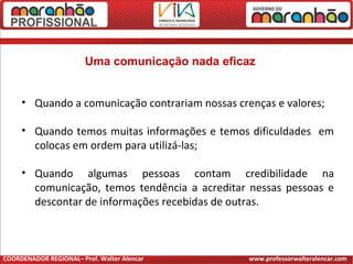 Uma comunicação nada eficaz
• Quando a comunicação contrariam nossas crenças e valores;
• Quando temos muitas informações e temos dificuldades em
colocas em ordem para utilizá-las;
• Quando algumas pessoas contam credibilidade na
comunicação, temos tendência a acreditar nessas pessoas e
descontar de informações recebidas de outras.
COORDENADOR REGIONAL– Prof. Walter Alencar www.professorwalteralencar.com
 