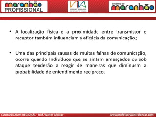• A localização física e a proximidade entre transmissor e
receptor também influenciam a eficácia da comunicação.;
• Uma das principais causas de muitas falhas de comunicação,
ocorre quando Indivíduos que se sintam ameaçados ou sob
ataque tenderão a reagir de maneiras que diminuem a
probabilidade de entendimento recíproco.
COORDENADOR REGIONAL– Prof. Walter Alencar www.professorwalteralencar.com
 