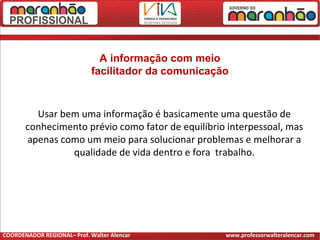 A informação com meio
facilitador da comunicação
Usar bem uma informação é basicamente uma questão de
conhecimento prévio como fator de equilíbrio interpessoal, mas
apenas como um meio para solucionar problemas e melhorar a
qualidade de vida dentro e fora trabalho.
COORDENADOR REGIONAL– Prof. Walter Alencar www.professorwalteralencar.com
 
