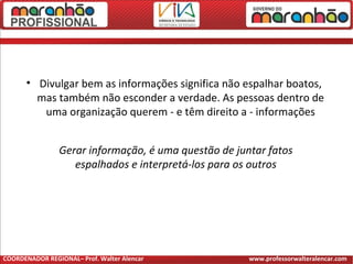 • Divulgar bem as informações significa não espalhar boatos,
mas também não esconder a verdade. As pessoas dentro de
uma organização querem - e têm direito a - informações
Gerar informação, é uma questão de juntar fatos
espalhados e interpretá-los para os outros
COORDENADOR REGIONAL– Prof. Walter Alencar www.professorwalteralencar.com
 