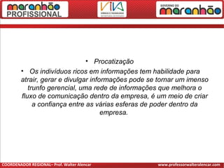 • Procatização
• Os indivíduos ricos em informações tem habilidade para
atrair, gerar e divulgar informações pode se tornar um imenso
trunfo gerencial, uma rede de informações que melhora o
fluxo de comunicação dentro da empresa, é um meio de criar
a confiança entre as várias esferas de poder dentro da
empresa.
COORDENADOR REGIONAL– Prof. Walter Alencar www.professorwalteralencar.com
 