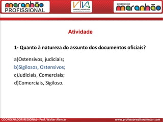 Atividade
1- Quanto à natureza do assunto dos documentos oficiais?
a)Ostensivos, judiciais;
b)Sigilosos, Ostensivos;
c)Judiciais, Comerciais;
d)Comerciais, Sigiloso.
COORDENADOR REGIONAL– Prof. Walter Alencar www.professorwalteralencar.com
 