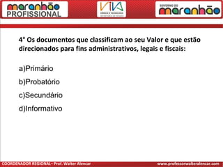 4° Os documentos que classificam ao seu Valor e que estão
direcionados para fins administrativos, legais e fiscais:
a)Primário
b)Probatório
c)Secundário
d)Informativo
COORDENADOR REGIONAL– Prof. Walter Alencar www.professorwalteralencar.com
 